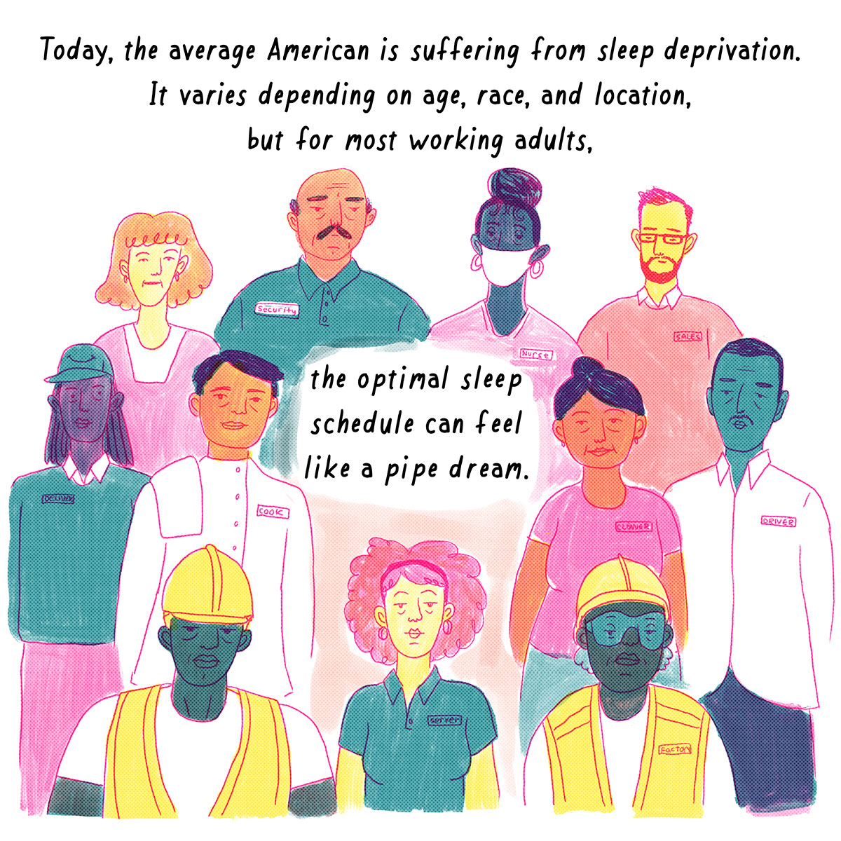 Narrator: Today, the average American is suffering from sleep-deprivation. It varies depending on age, race, and location, but for most working adults, the optimal sleep schedule can feel like a pipe dream. Image description: A crowd of tired-looking workers stare straight ahead. They each wear different uniforms and name tags that represent their occupations: nurse, security, driver, sales person, server, cook, factory worker, delivery man, cleaner. 